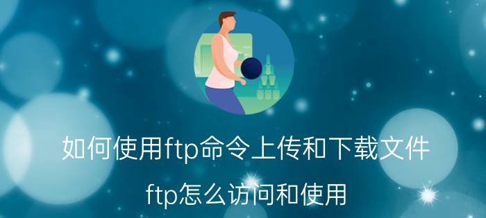 如何使用ftp命令上传和下载文件 ftp怎么访问和使用？